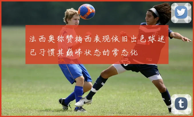 法西奥称赞梅西表现依旧出色球迷已习惯其巅峰状态的常态化