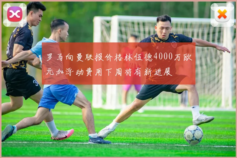 罗马向曼联报价格林伍德4000万欧元加浮动费用下周将有新进展