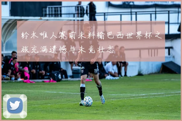 铃木唯人赛前未料输巴西世界杯之旅充满遗憾与未竟壮志