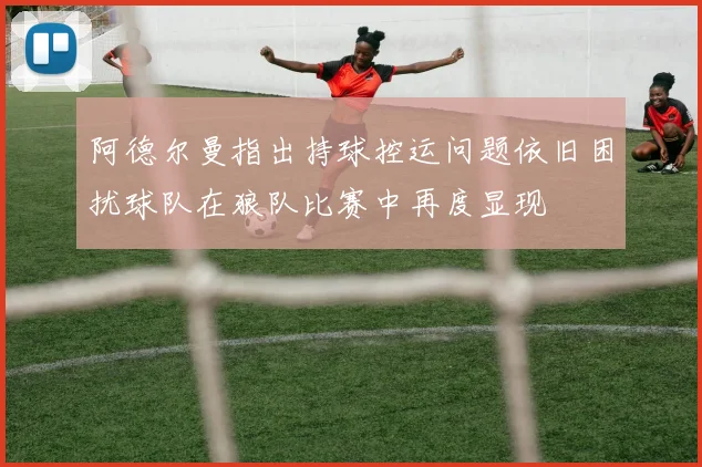 阿德尔曼指出持球控运问题依旧困扰球队在狼队比赛中再度显现