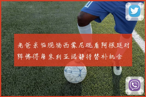 老爸亲临现场西蒙尼观看阿根廷对阵佛得角朱利亚诺静待替补机会