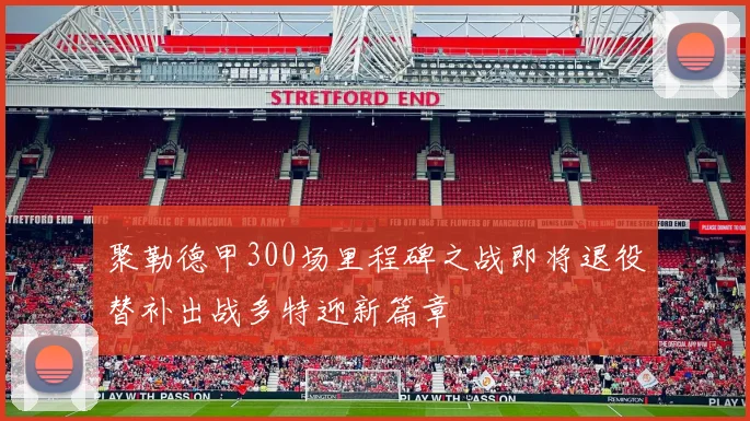 聚勒德甲300场里程碑之战即将退役替补出战多特迎新篇章