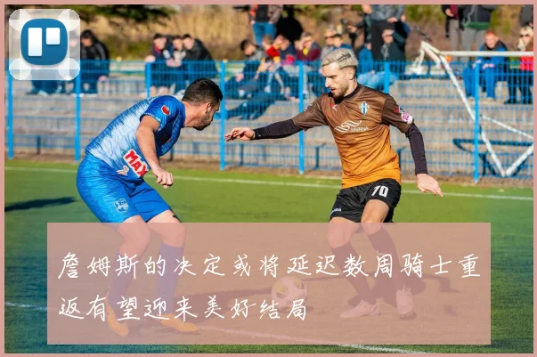 詹姆斯的决定或将延迟数周骑士重返有望迎来美好结局