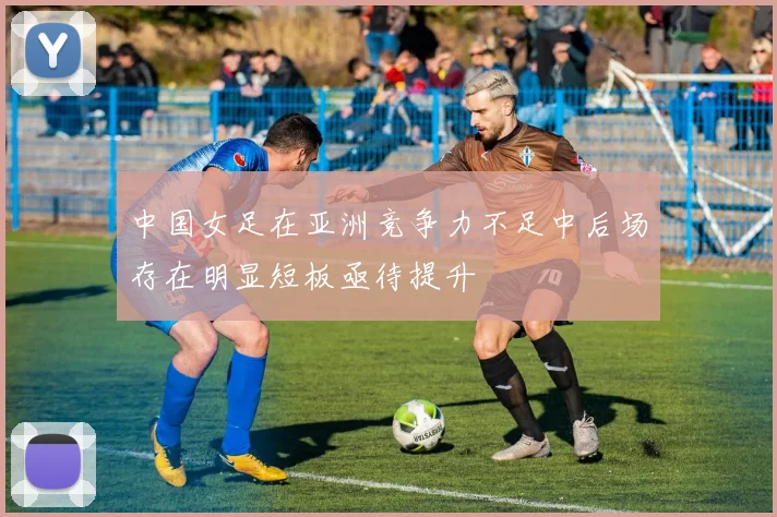 中国女足在亚洲竞争力不足中后场存在明显短板亟待提升