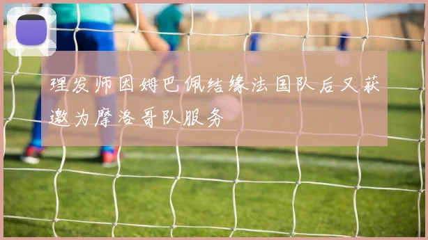 理发师因姆巴佩结缘法国队后又获邀为摩洛哥队服务