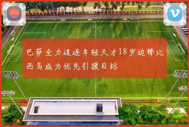 巴萨全力追逐年轻天才18岁边锋比西乌成为优先引援目标