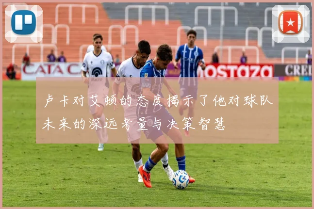 卢卡对艾顿的态度揭示了他对球队未来的深远考量与决策智慧