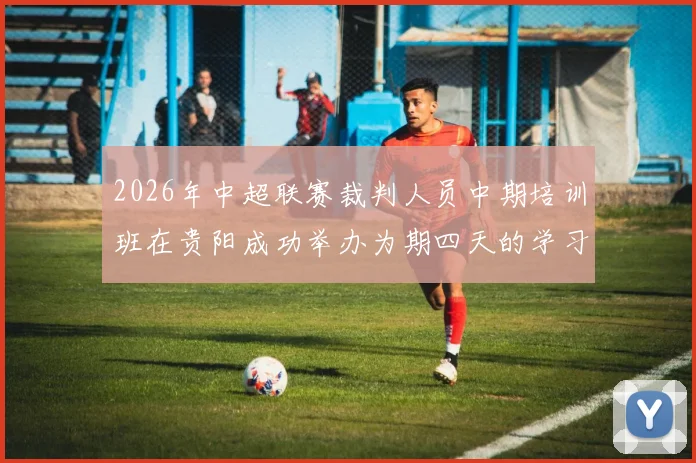 2026年中超联赛裁判人员中期培训班在贵阳成功举办为期四天的学习与交流活动